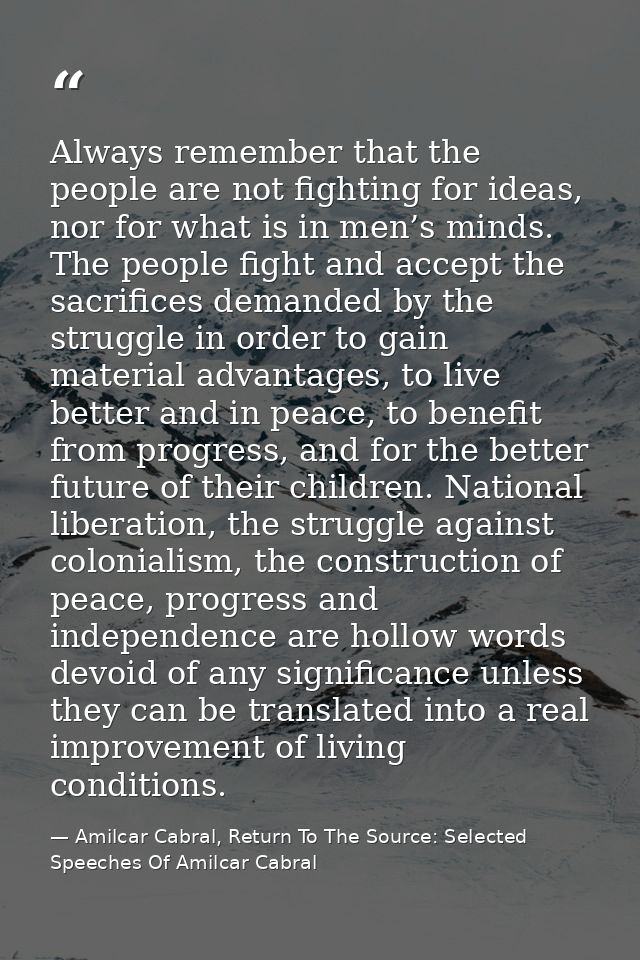 Always remember that the people are not fighting for ideas, nor for what is in men’s minds. The people fight and accept  — Amilcar Cabral, Return To The Source: Selected Speeches Of Amilcar Cabral