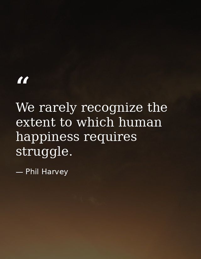 We rarely recognize the extent to which human happiness requires struggle. — Phil Harvey