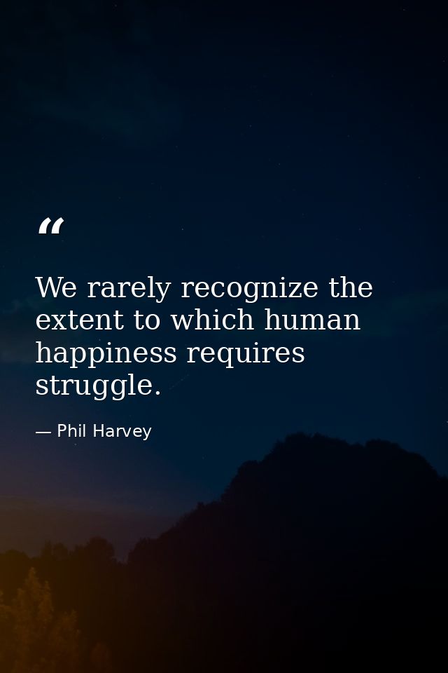 We rarely recognize the extent to which human happiness requires struggle. — Phil Harvey