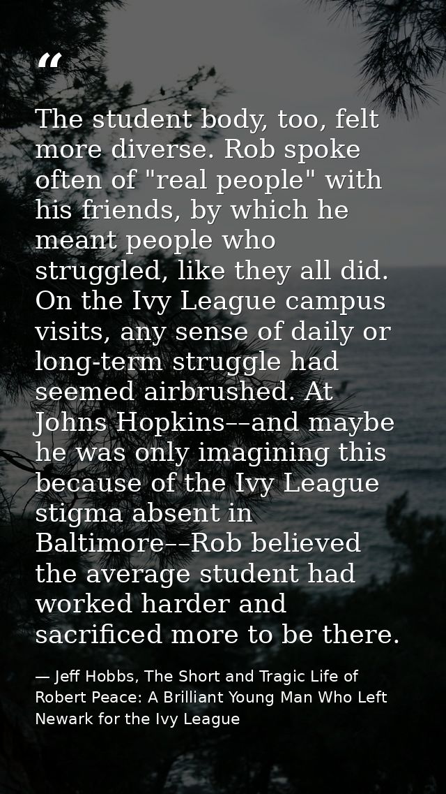The student body, too, felt more diverse. Rob spoke often of "real people" with his friends, by which he meant people wh — Jeff Hobbs, The Short and Tragic Life of Robert Peace: A Brilliant Young Man Who Left Newark for the Ivy League