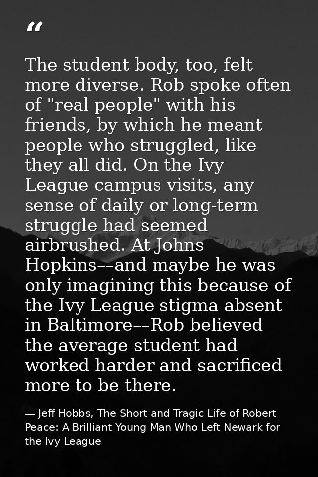 The student body, too, felt more diverse. Rob spoke often of "real people" with his friends, by which he meant people wh — Jeff Hobbs, The Short and Tragic Life of Robert Peace: A Brilliant Young Man Who Left Newark for the Ivy League