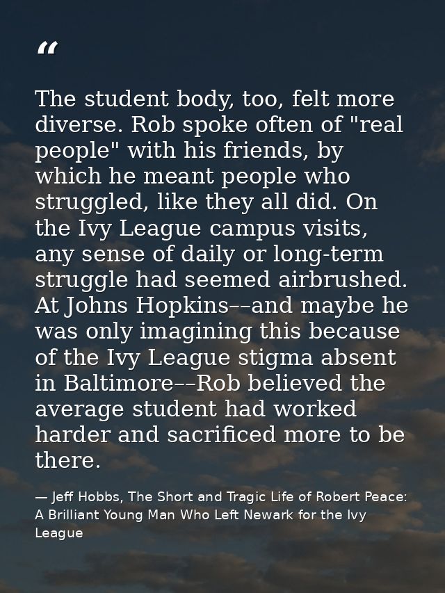The student body, too, felt more diverse. Rob spoke often of "real people" with his friends, by which he meant people wh — Jeff Hobbs, The Short and Tragic Life of Robert Peace: A Brilliant Young Man Who Left Newark for the Ivy League