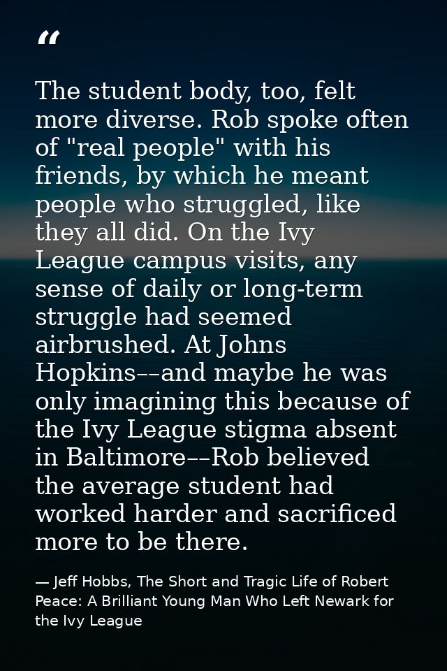 The student body, too, felt more diverse. Rob spoke often of "real people" with his friends, by which he meant people wh — Jeff Hobbs, The Short and Tragic Life of Robert Peace: A Brilliant Young Man Who Left Newark for the Ivy League