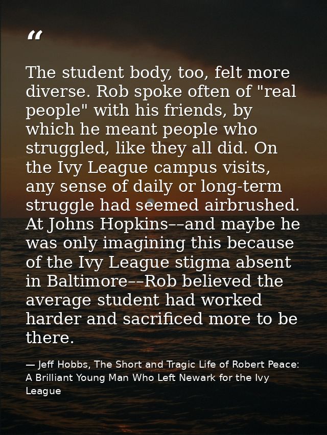 The student body, too, felt more diverse. Rob spoke often of "real people" with his friends, by which he meant people wh — Jeff Hobbs, The Short and Tragic Life of Robert Peace: A Brilliant Young Man Who Left Newark for the Ivy League