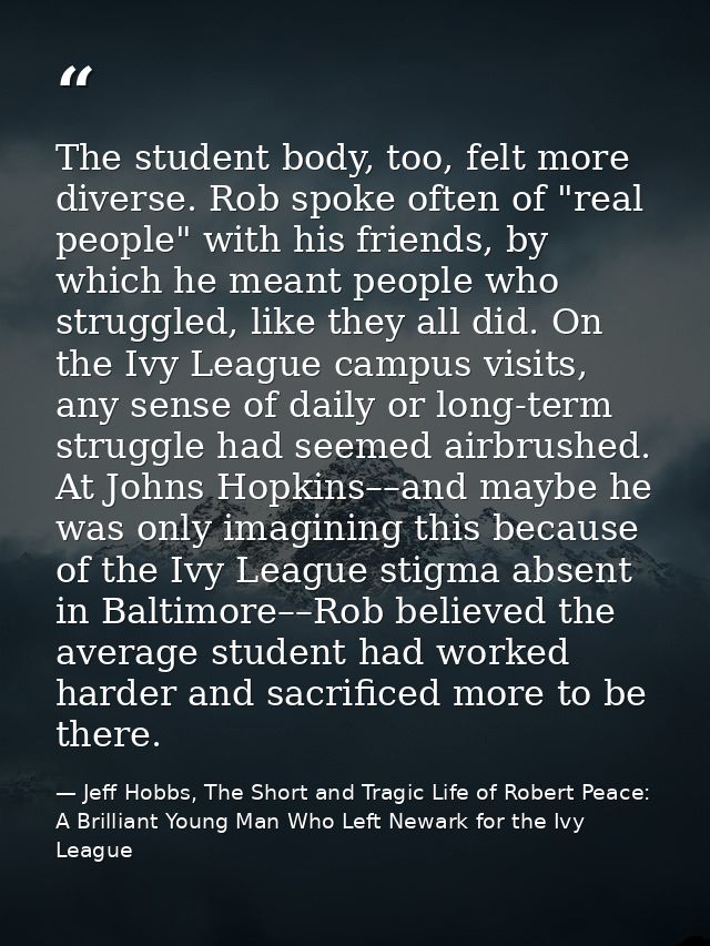 The student body, too, felt more diverse. Rob spoke often of "real people" with his friends, by which he meant people wh — Jeff Hobbs, The Short and Tragic Life of Robert Peace: A Brilliant Young Man Who Left Newark for the Ivy League