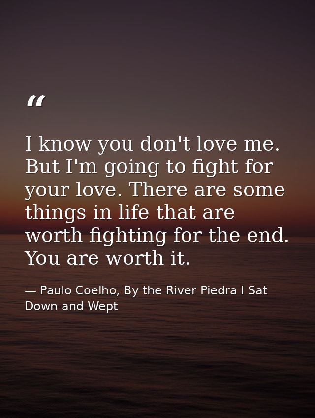 I know you don't love me. But I'm going to fight for your love. There are some things in life that are worth fighting fo — Paulo Coelho, By the River Piedra I Sat Down and Wept