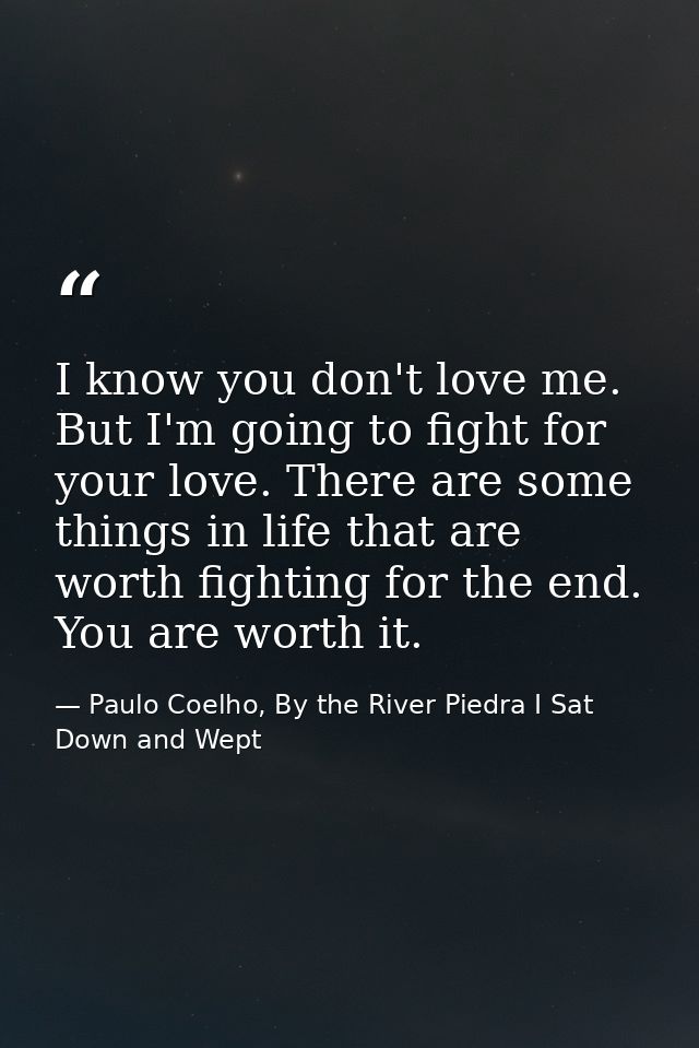 I know you don't love me. But I'm going to fight for your love. There are some things in life that are worth fighting fo — Paulo Coelho, By the River Piedra I Sat Down and Wept
