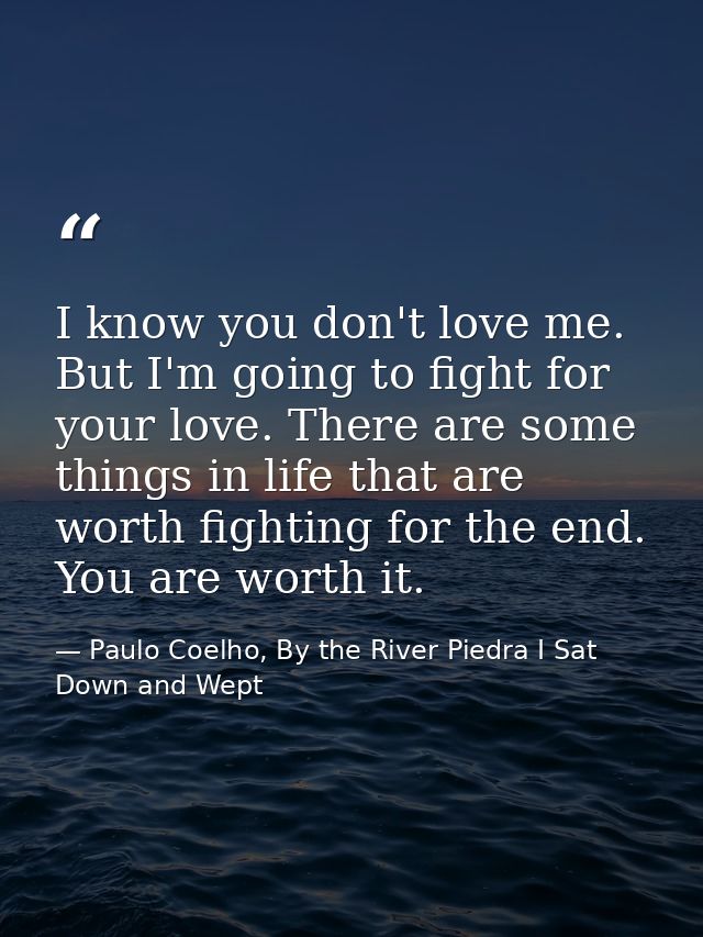 I know you don't love me. But I'm going to fight for your love. There are some things in life that are worth fighting fo — Paulo Coelho, By the River Piedra I Sat Down and Wept