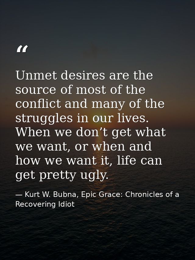 Unmet desires are the source of most of the conflict and many of the struggles in our lives. When we don’t get what we w — Kurt W. Bubna, Epic Grace: Chronicles of a Recovering Idiot