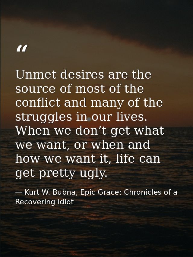 Unmet desires are the source of most of the conflict and many of the struggles in our lives. When we don’t get what we w — Kurt W. Bubna, Epic Grace: Chronicles of a Recovering Idiot