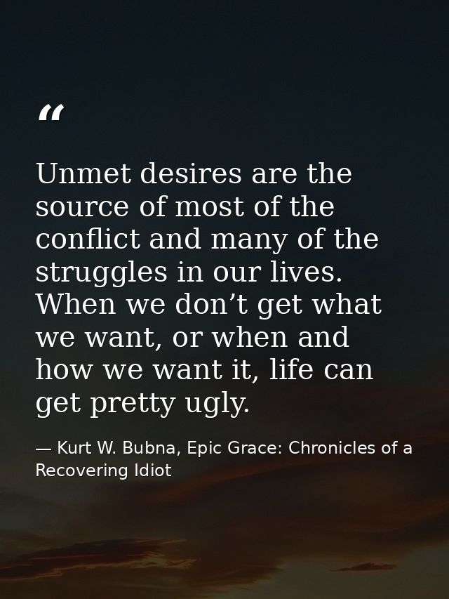 Unmet desires are the source of most of the conflict and many of the struggles in our lives. When we don’t get what we w — Kurt W. Bubna, Epic Grace: Chronicles of a Recovering Idiot