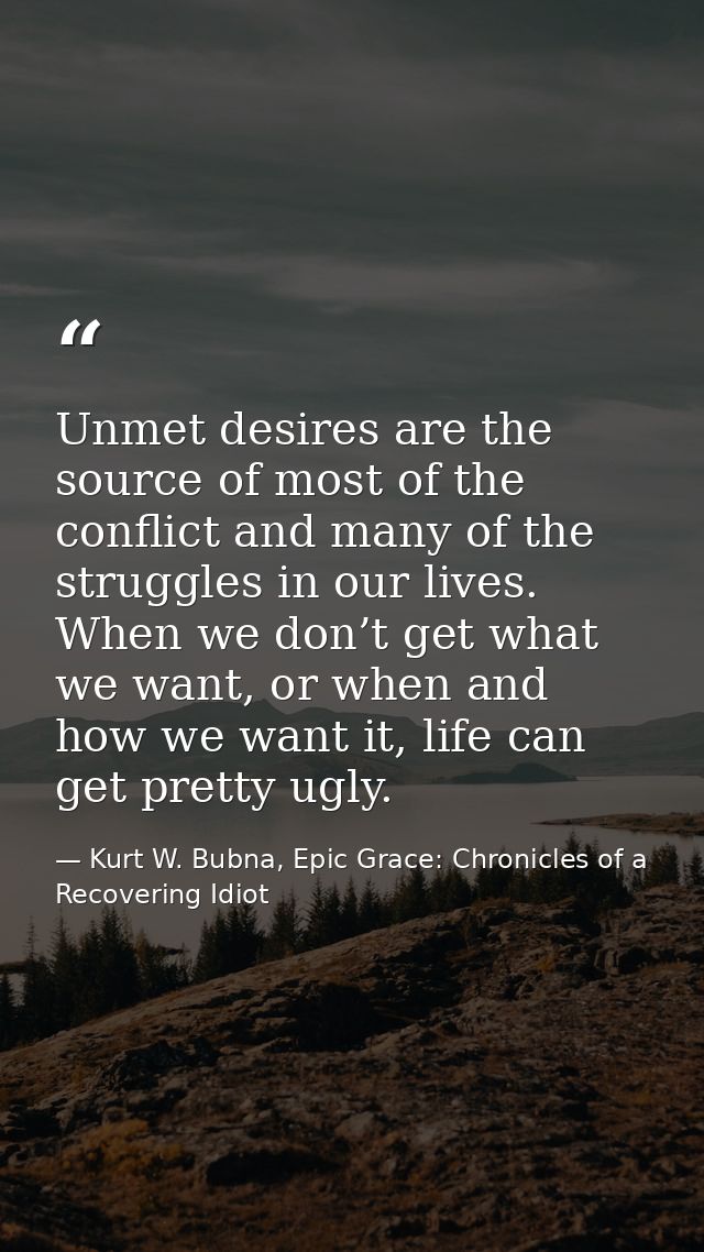 Unmet desires are the source of most of the conflict and many of the struggles in our lives. When we don’t get what we w — Kurt W. Bubna, Epic Grace: Chronicles of a Recovering Idiot