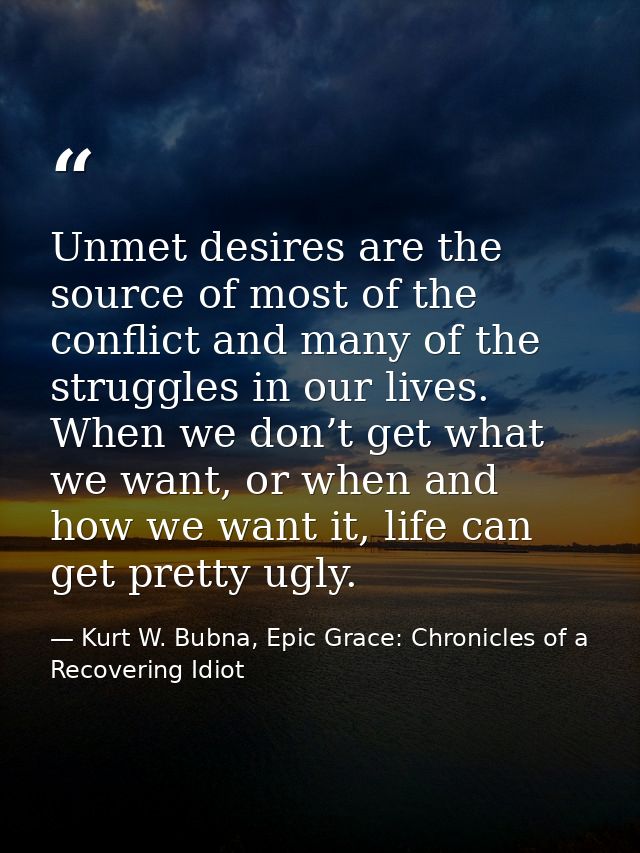 Unmet desires are the source of most of the conflict and many of the struggles in our lives. When we don’t get what we w — Kurt W. Bubna, Epic Grace: Chronicles of a Recovering Idiot