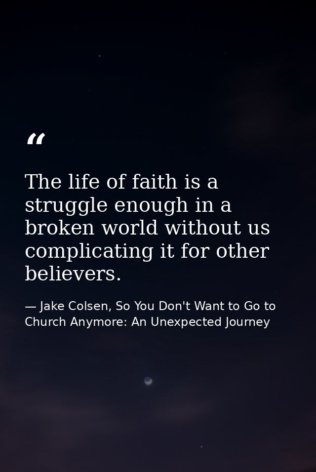 The life of faith is a struggle enough in a broken world without us complicating it for other believers. — Jake Colsen, So You Don't Want to Go to Church Anymore: An Unexpected Journey