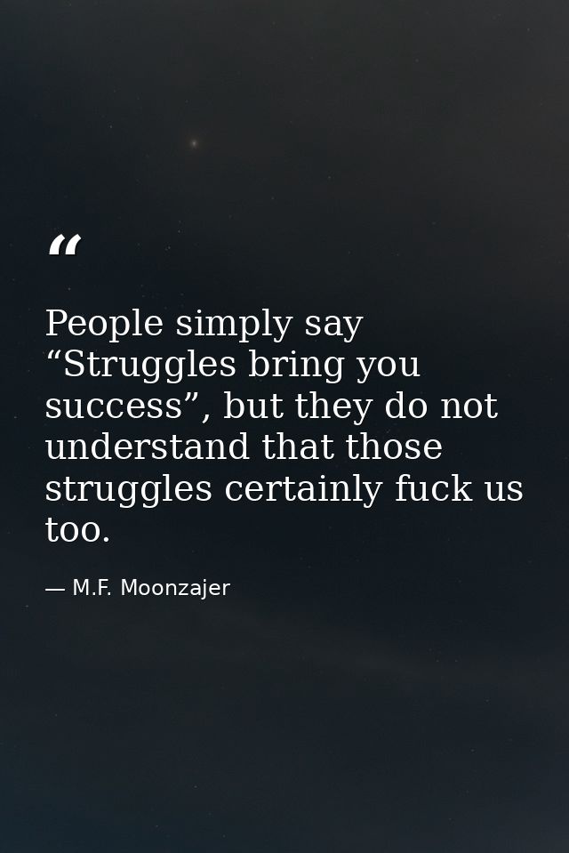 People simply say “Struggles bring you success”, but they do not understand that those struggles certainly fuck us too. — M.F. Moonzajer