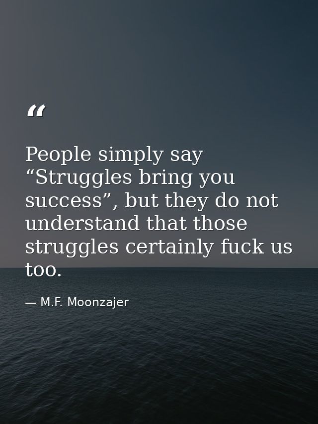People simply say “Struggles bring you success”, but they do not understand that those struggles certainly fuck us too. — M.F. Moonzajer