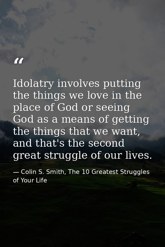 Idolatry involves putting the things we love in the place of God or seeing God as a means of getting the things that we  — Colin S. Smith, The 10 Greatest Struggles of Your Life