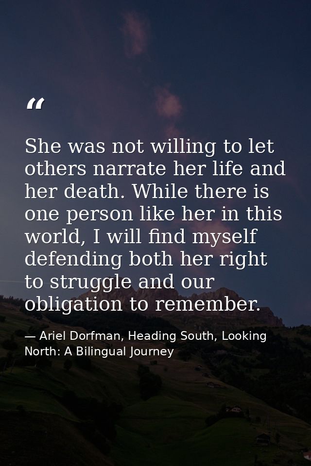 She was not willing to let others narrate her life and her death. While there is one person like her in this world, I wi — Ariel Dorfman, Heading South, Looking North: A Bilingual Journey