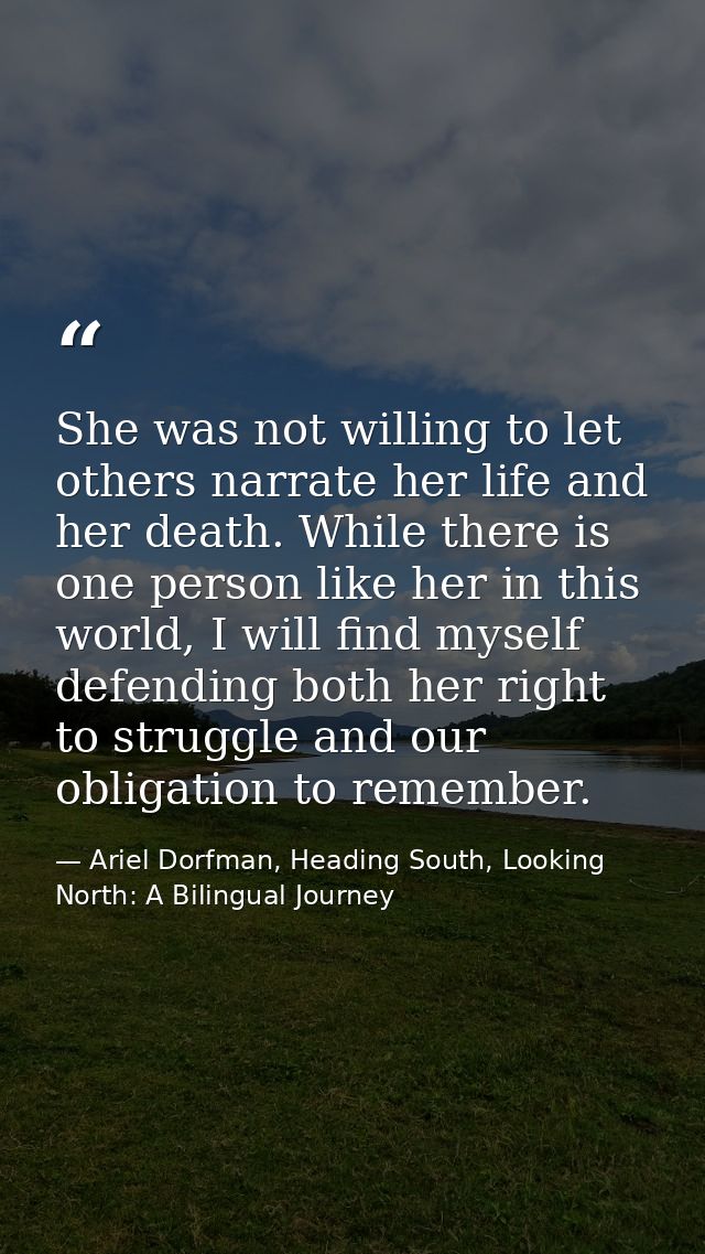 She was not willing to let others narrate her life and her death. While there is one person like her in this world, I wi — Ariel Dorfman, Heading South, Looking North: A Bilingual Journey