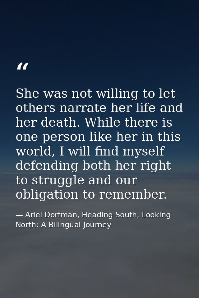 She was not willing to let others narrate her life and her death. While there is one person like her in this world, I wi — Ariel Dorfman, Heading South, Looking North: A Bilingual Journey