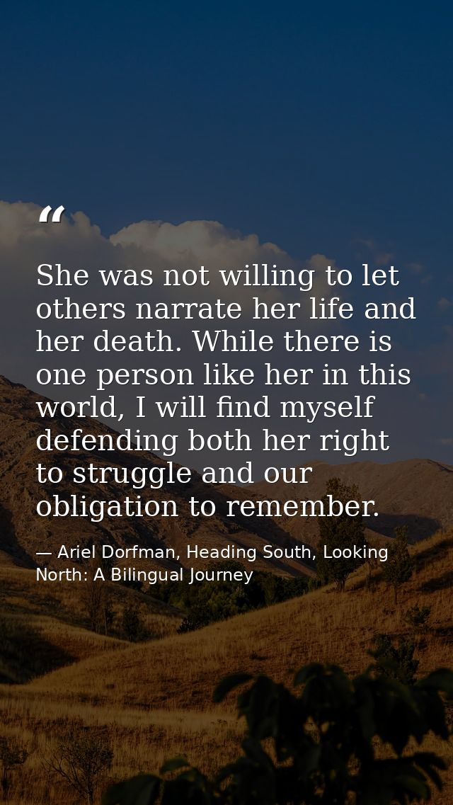 She was not willing to let others narrate her life and her death. While there is one person like her in this world, I wi — Ariel Dorfman, Heading South, Looking North: A Bilingual Journey