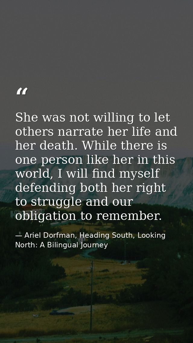 She was not willing to let others narrate her life and her death. While there is one person like her in this world, I wi — Ariel Dorfman, Heading South, Looking North: A Bilingual Journey