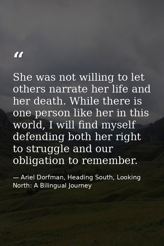 She was not willing to let others narrate her life and her death. While there is one person like her in this world, I wi — Ariel Dorfman, Heading South, Looking North: A Bilingual Journey