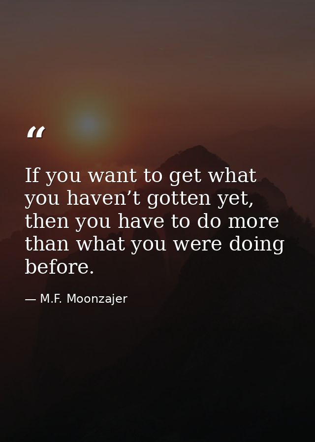 If you want to get what you haven’t gotten yet, then you have to do more than what you were doing before. — M.F. Moonzajer