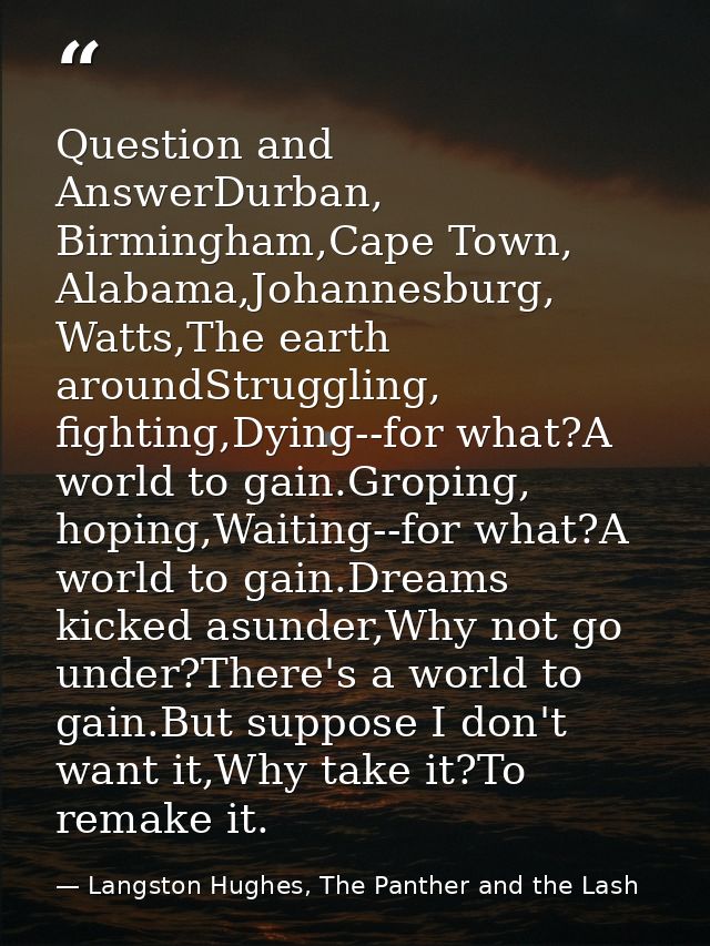 Question and AnswerDurban, Birmingham,Cape Town, Alabama,Johannesburg, Watts,The earth aroundStruggling, fighting,Dying- — Langston Hughes, The Panther and the Lash