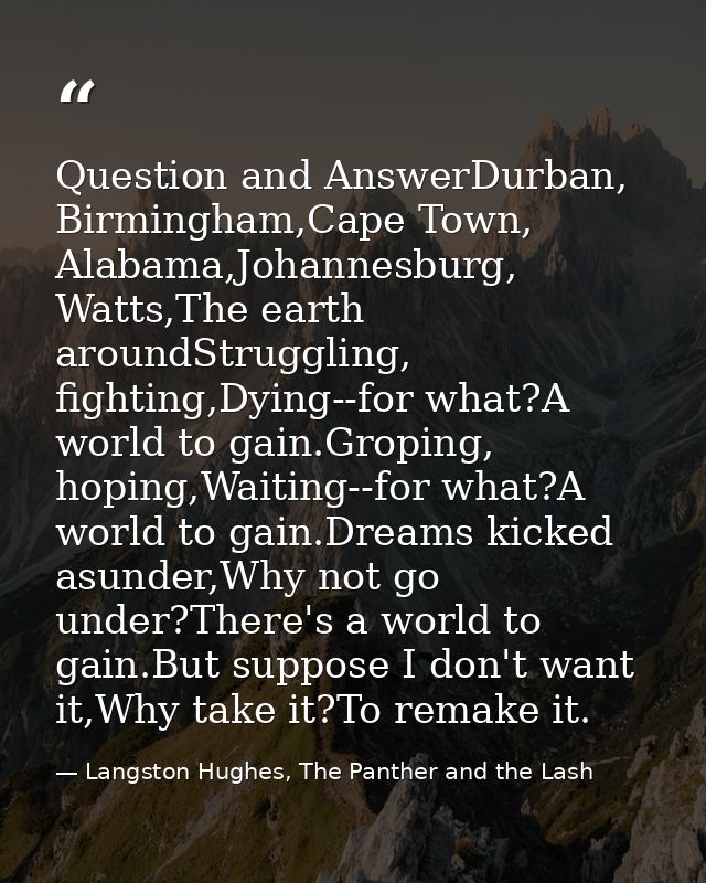 Question and AnswerDurban, Birmingham,Cape Town, Alabama,Johannesburg, Watts,The earth aroundStruggling, fighting,Dying- — Langston Hughes, The Panther and the Lash