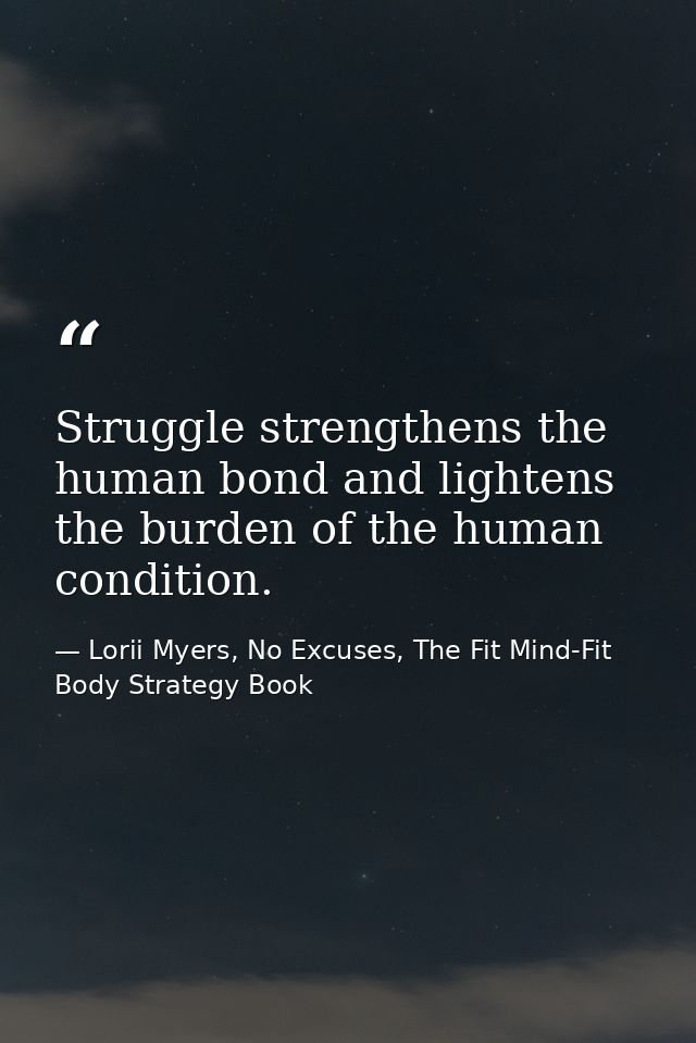 Struggle strengthens the human bond and lightens the burden of the human condition. — Lorii Myers, No Excuses, The Fit Mind-Fit Body Strategy Book