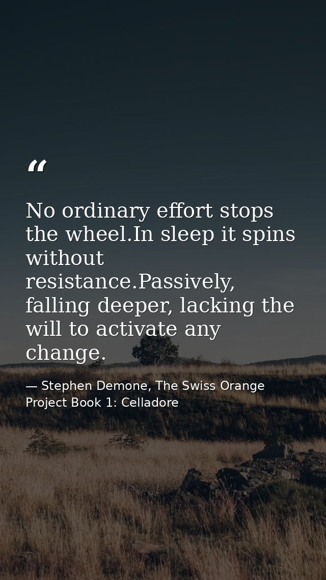 No ordinary effort stops the wheel.In sleep it spins without resistance.Passively, falling deeper, lacking the will to a — Stephen Demone, The Swiss Orange Project Book 1: Celladore