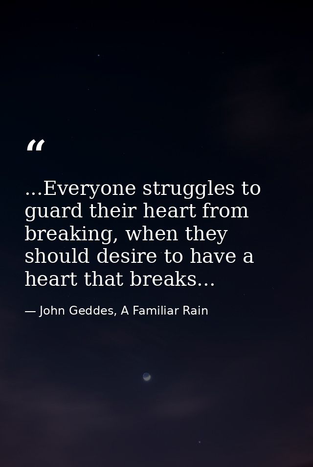 ...Everyone struggles to guard their heart from breaking, when they should desire to have a heart that breaks... — John Geddes, A Familiar Rain