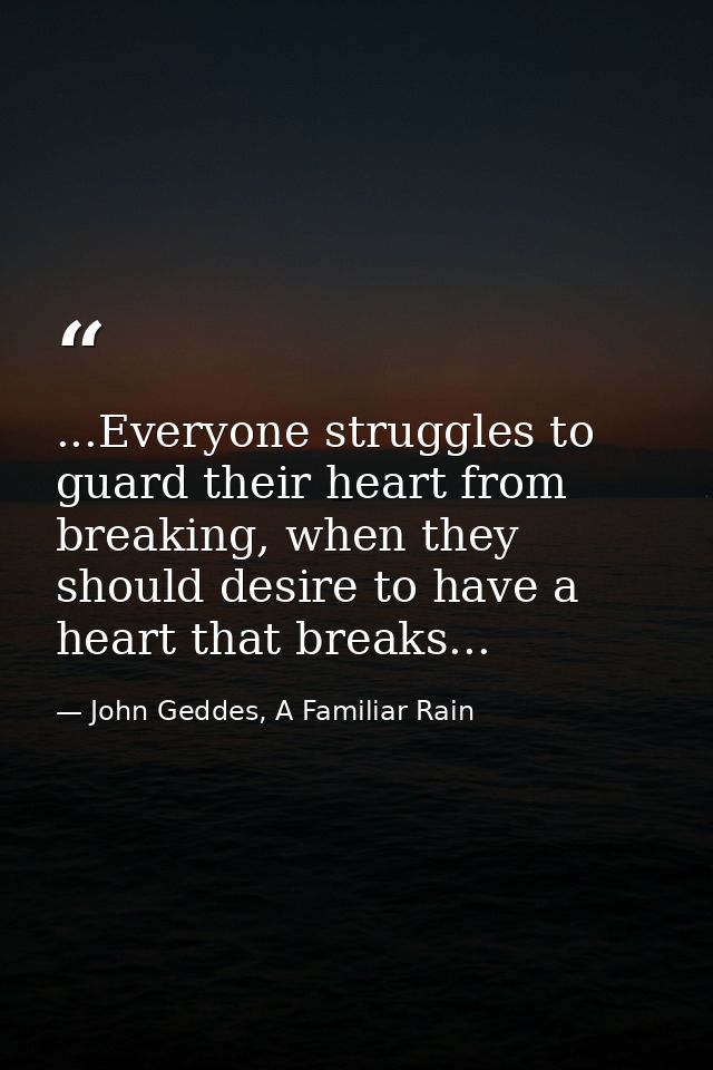 ...Everyone struggles to guard their heart from breaking, when they should desire to have a heart that breaks... — John Geddes, A Familiar Rain