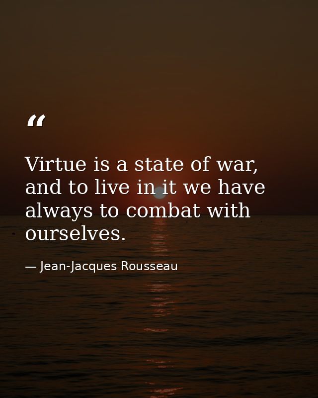 Virtue is a state of war, and to live in it we have always to combat with ourselves. — Jean-Jacques Rousseau