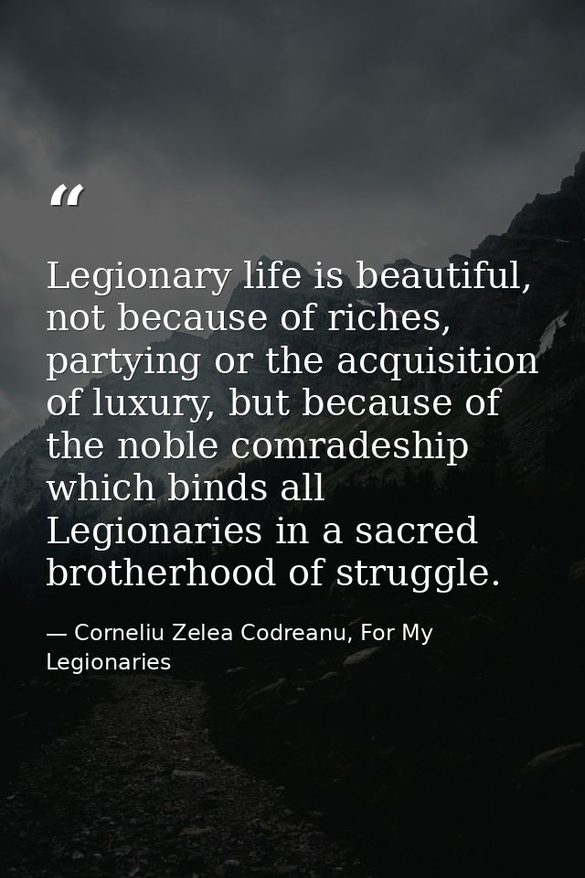 Legionary life is beautiful, not because of riches, partying or the acquisition of luxury, but because of the noble comr — Corneliu Zelea Codreanu, For My Legionaries