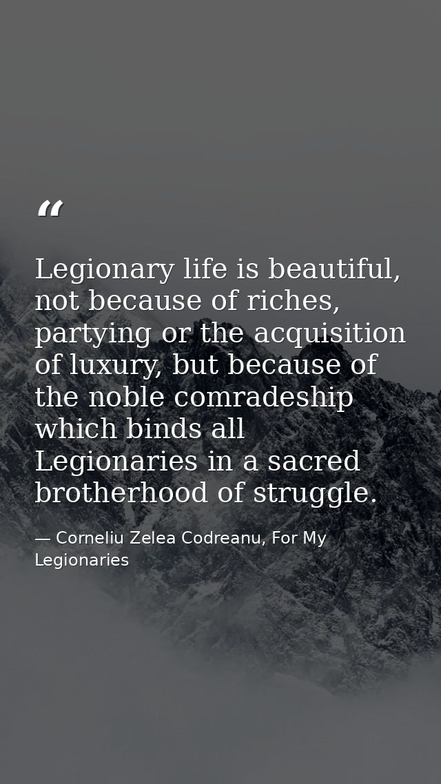 Legionary life is beautiful, not because of riches, partying or the acquisition of luxury, but because of the noble comr — Corneliu Zelea Codreanu, For My Legionaries