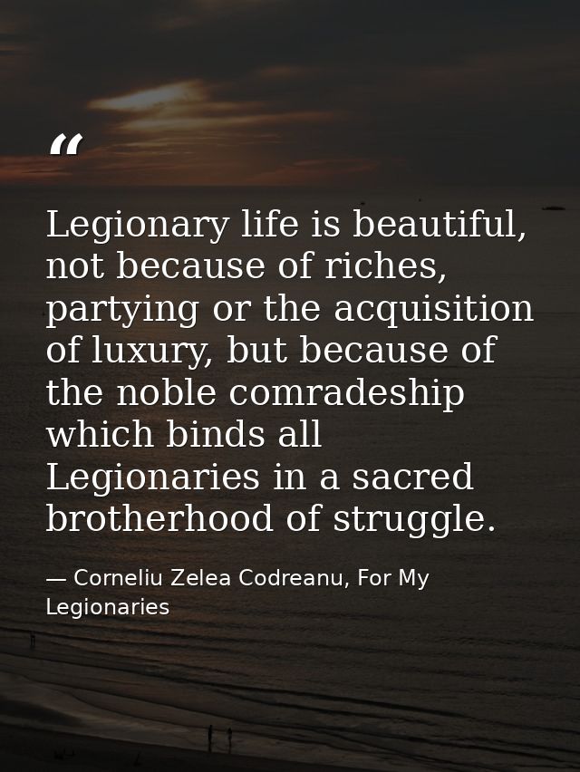 Legionary life is beautiful, not because of riches, partying or the acquisition of luxury, but because of the noble comr — Corneliu Zelea Codreanu, For My Legionaries