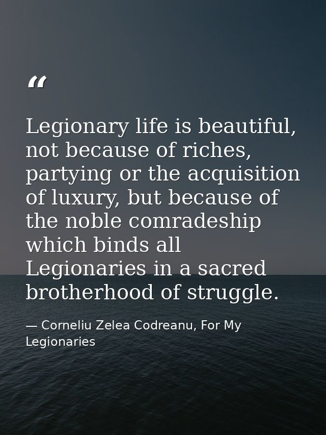 Legionary life is beautiful, not because of riches, partying or the acquisition of luxury, but because of the noble comr — Corneliu Zelea Codreanu, For My Legionaries
