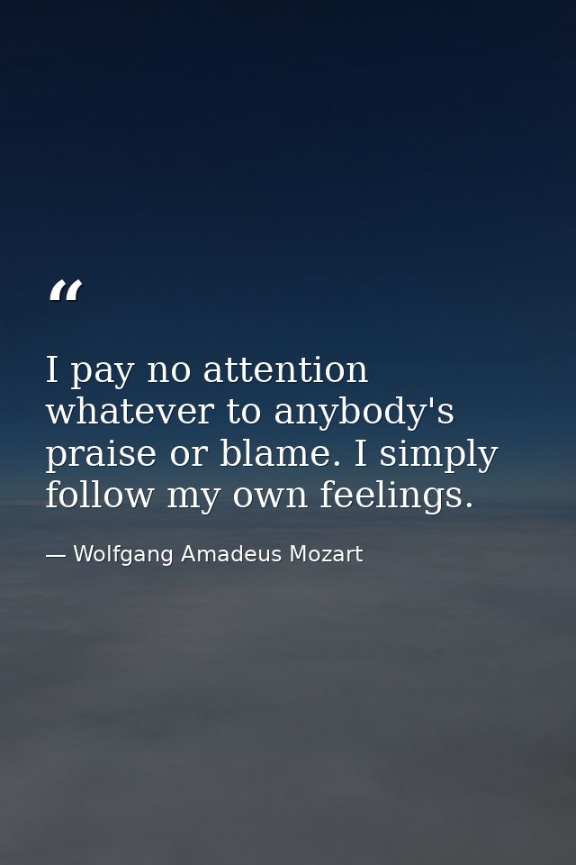 I pay no attention whatever to anybody's praise or blame. I simply follow my own feelings. — Wolfgang Amadeus Mozart