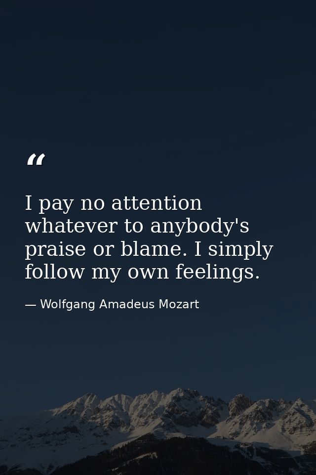 I pay no attention whatever to anybody's praise or blame. I simply follow my own feelings. — Wolfgang Amadeus Mozart