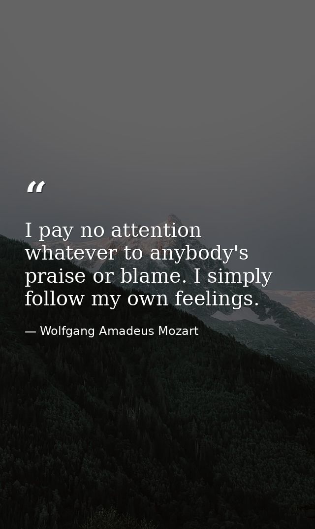 I pay no attention whatever to anybody's praise or blame. I simply follow my own feelings. — Wolfgang Amadeus Mozart
