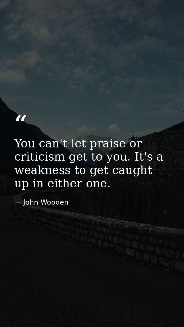 You can't let praise or criticism get to you. It's a weakness to get caught up in either one. — John Wooden