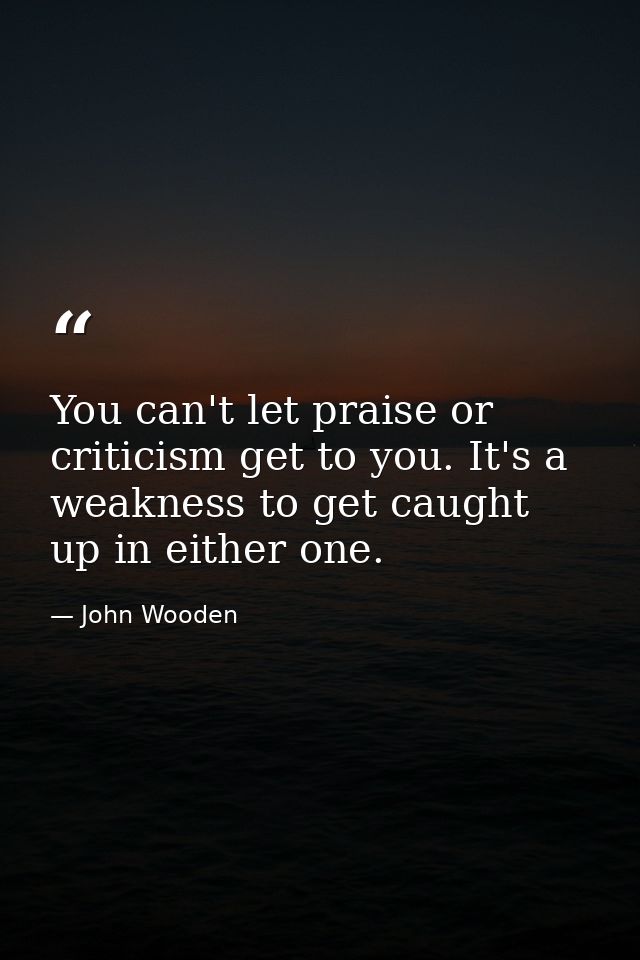 You can't let praise or criticism get to you. It's a weakness to get caught up in either one. — John Wooden