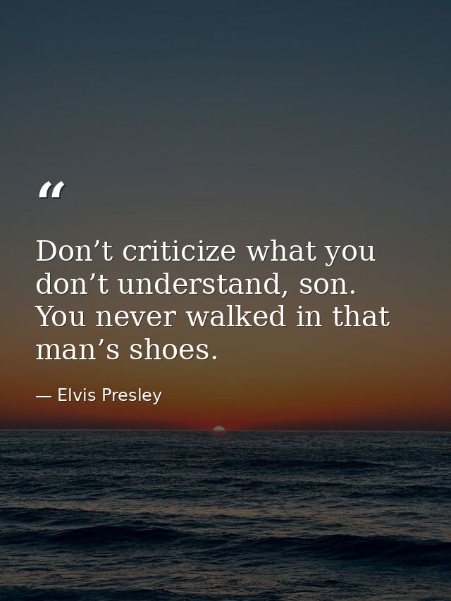 Don’t criticize what you don’t understand, son. You never walked in that man’s shoes. — Elvis Presley