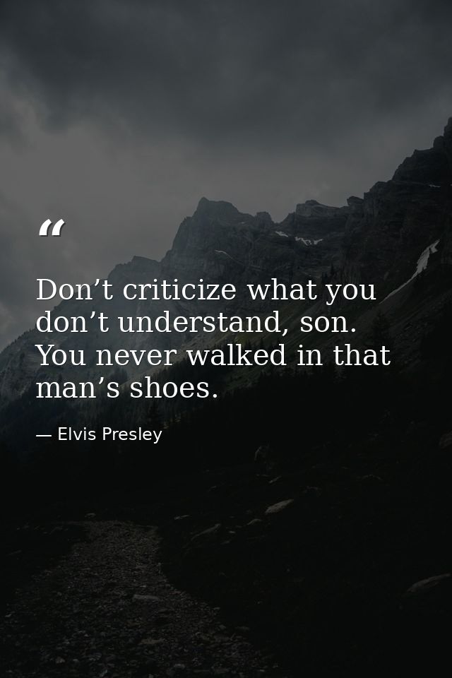 Don’t criticize what you don’t understand, son. You never walked in that man’s shoes. — Elvis Presley