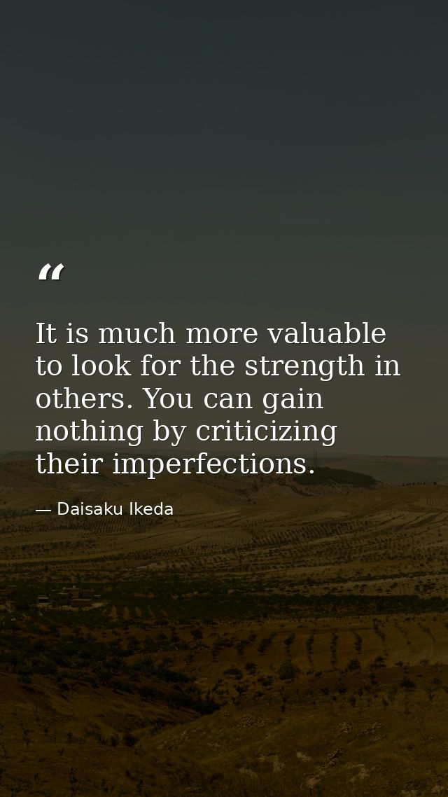 It is much more valuable to look for the strength in others. You can gain nothing by criticizing their imperfections. — Daisaku Ikeda