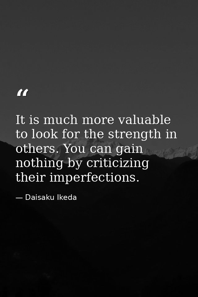 It is much more valuable to look for the strength in others. You can gain nothing by criticizing their imperfections. — Daisaku Ikeda