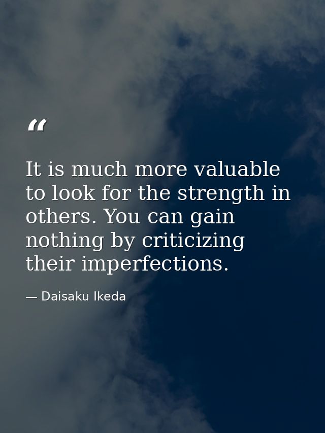 It is much more valuable to look for the strength in others. You can gain nothing by criticizing their imperfections. — Daisaku Ikeda