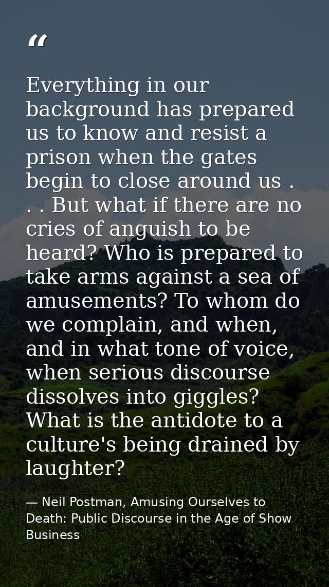 Everything in our background has prepared us to know and resist a prison when the gates begin to close around us . . . B — Neil Postman, Amusing Ourselves to Death: Public Discourse in the Age of Show Business